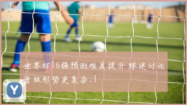世界杯16强预测难度提升 球迷讨论晋级形势更复杂_1