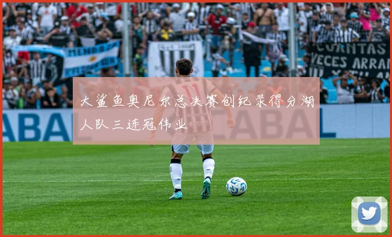 大鲨鱼奥尼尔总决赛创纪录得分湖人队三连冠伟业