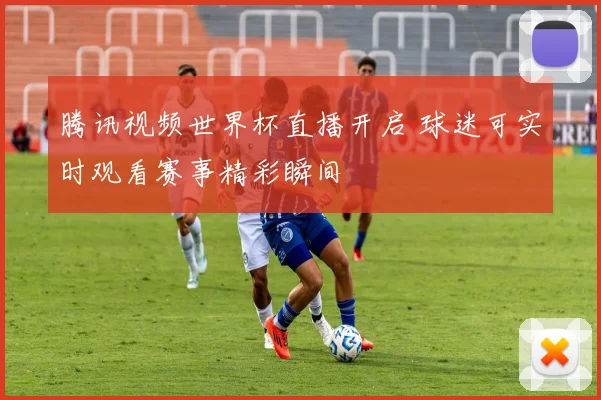 腾讯视频世界杯直播开启 球迷可实时观看赛事精彩瞬间