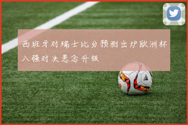 西班牙对瑞士比分预测出炉欧洲杯八强对决悬念升级