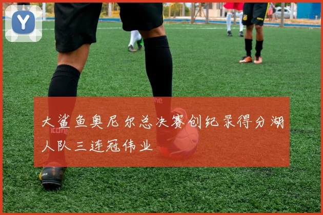 大鲨鱼奥尼尔总决赛创纪录得分湖人队三连冠伟业