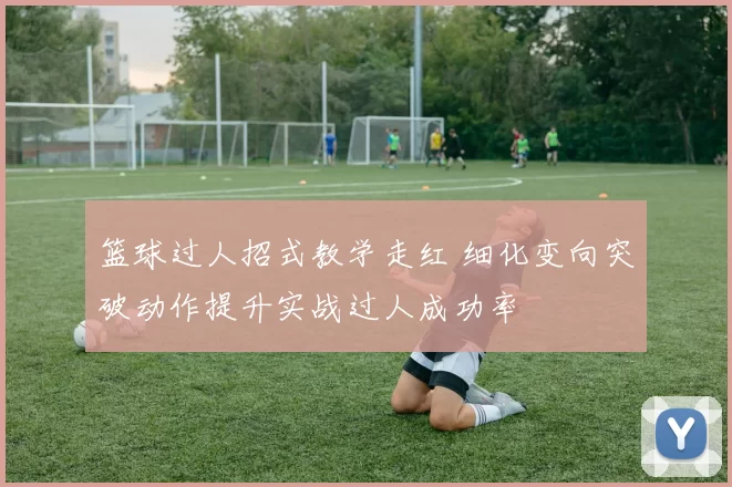 篮球过人招式教学走红 细化变向突破动作提升实战过人成功率