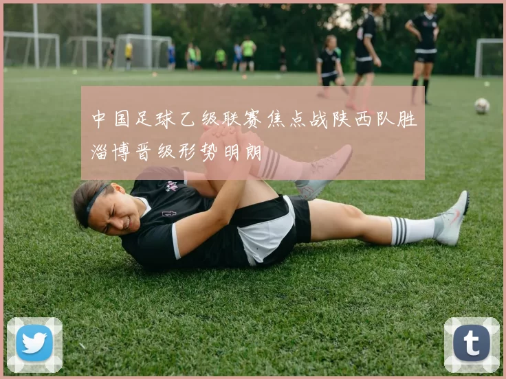 中国足球乙级联赛焦点战陕西队胜淄博晋级形势明朗
