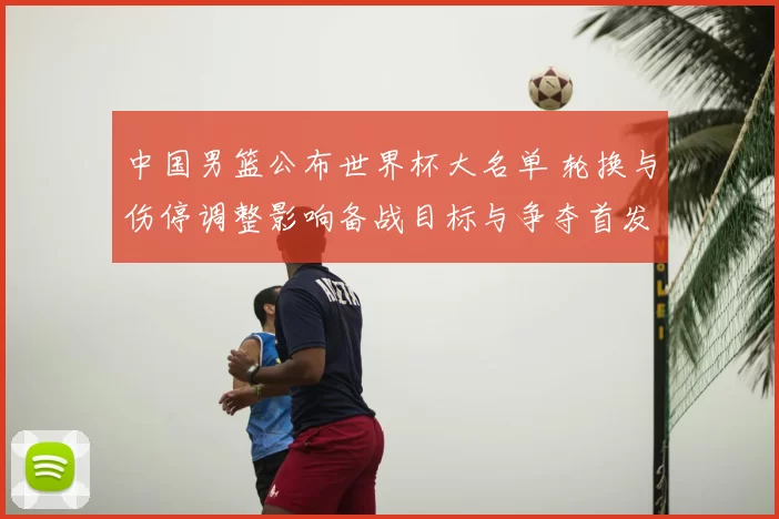中国男篮公布世界杯大名单 轮换与伤停调整影响备战目标与争夺首发位置
