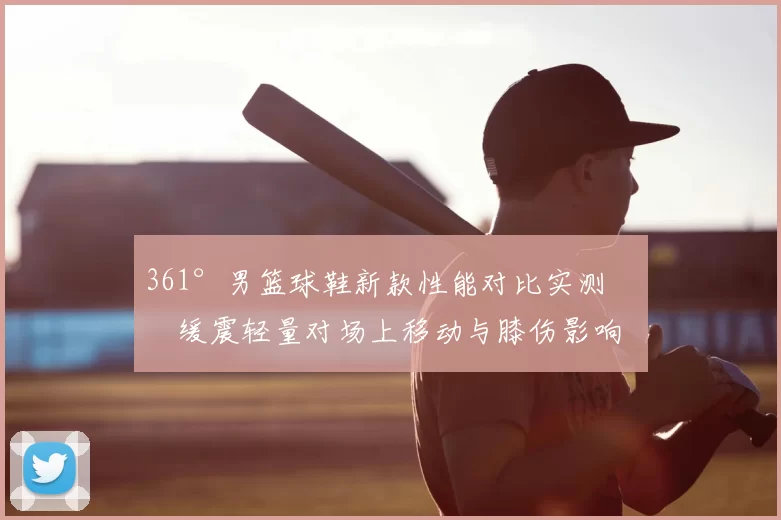361°男篮球鞋新款性能对比实测：缓震轻量对场上移动与膝伤影响