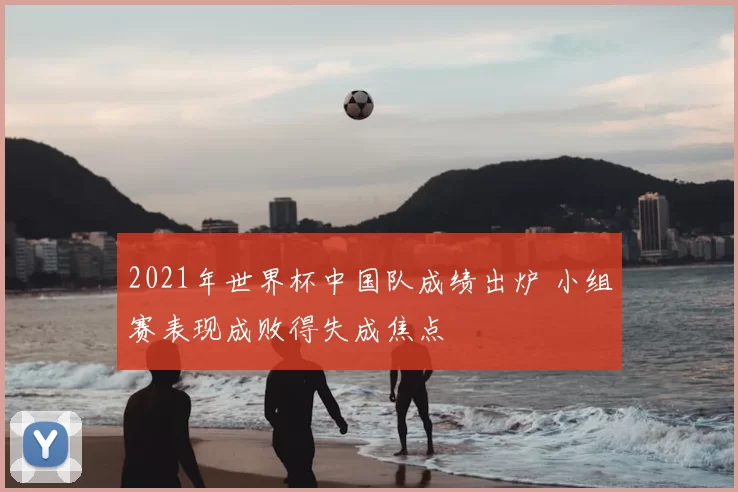 2021年世界杯中国队成绩出炉 小组赛表现成败得失成焦点