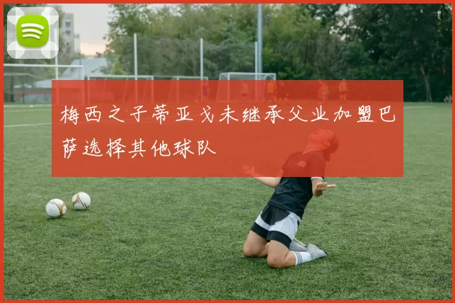 梅西之子蒂亚戈未继承父业加盟巴萨选择其他球队