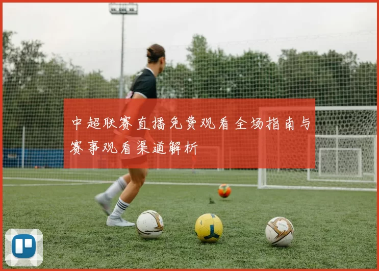 中超联赛直播免费观看全场指南与赛事观看渠道解析