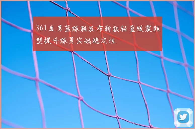361度男篮球鞋发布新款轻量缓震鞋型提升球员实战稳定性