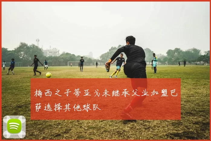 梅西之子蒂亚戈未继承父业加盟巴萨选择其他球队