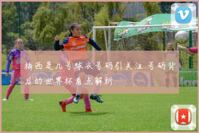 梅西是几号球衣号码引关注 号码背后的世界杯看点解析
