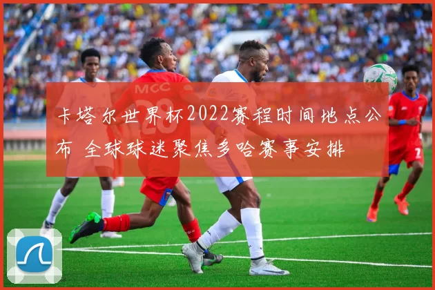 卡塔尔世界杯2022赛程时间地点公布 全球球迷聚焦多哈赛事安排