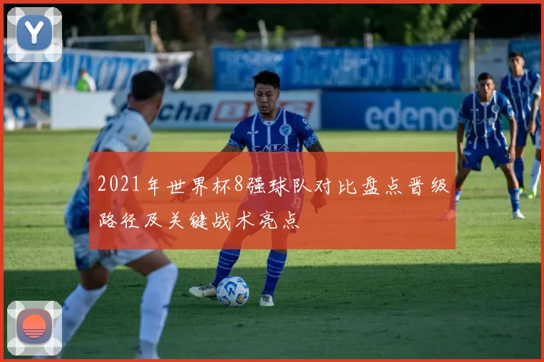 2021年世界杯8强球队对比盘点晋级路径及关键战术亮点