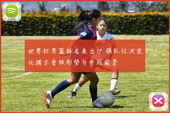 世界杯男篮排名表出炉 强队位次变化揭示晋级形势与夺冠前景