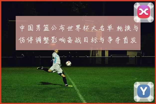 中国男篮公布世界杯大名单 轮换与伤停调整影响备战目标与争夺首发位置