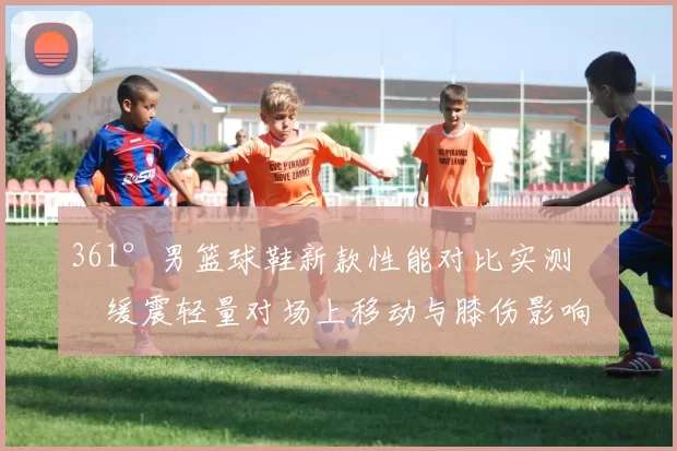 361°男篮球鞋新款性能对比实测：缓震轻量对场上移动与膝伤影响
