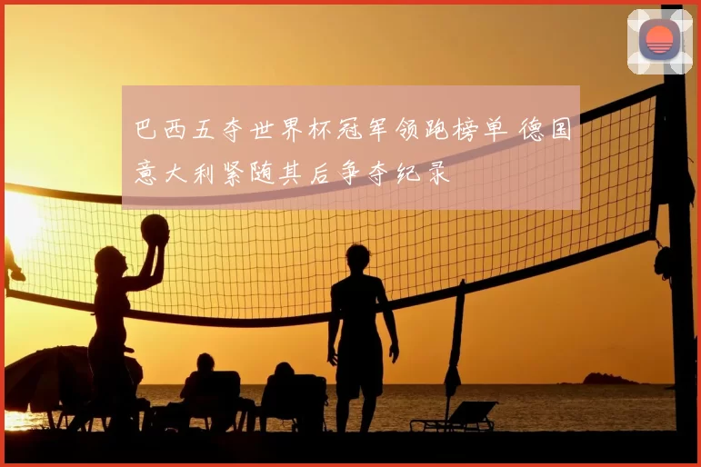 巴西五夺世界杯冠军领跑榜单 德国意大利紧随其后争夺纪录