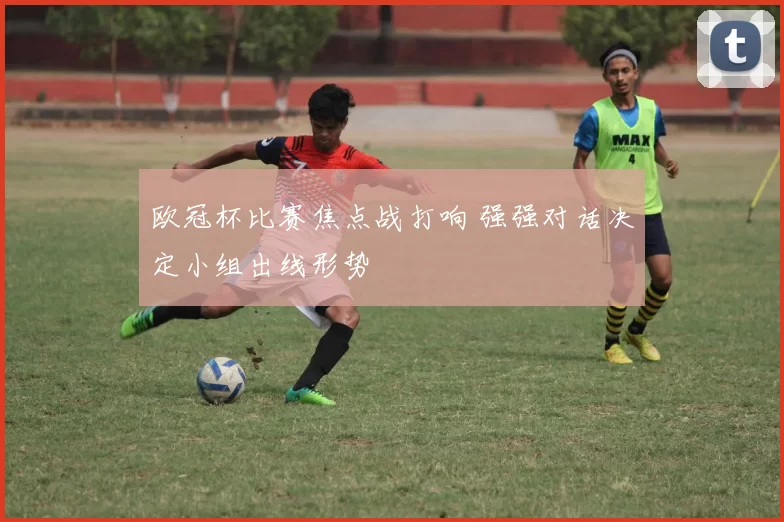 欧冠杯比赛焦点战打响 强强对话决定小组出线形势