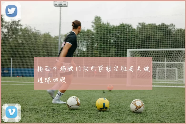 梅西中场破门助巴萨锁定胜局关键进球回顾