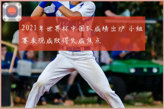 2021年世界杯中国队成绩出炉 小组赛表现成败得失成焦点