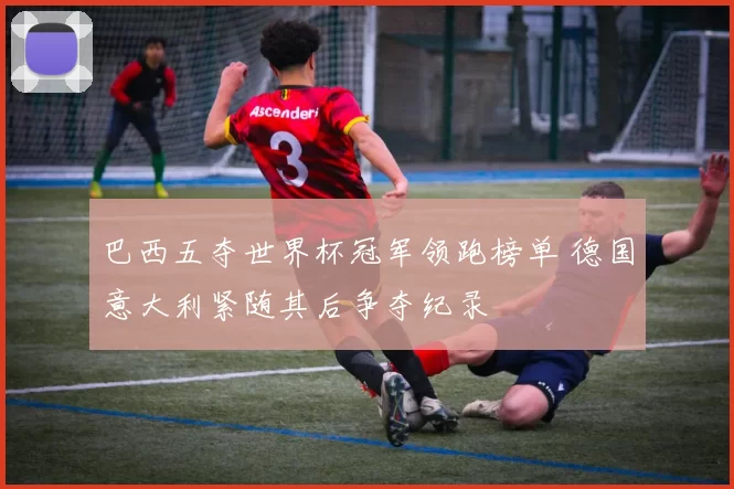 巴西五夺世界杯冠军领跑榜单 德国意大利紧随其后争夺纪录