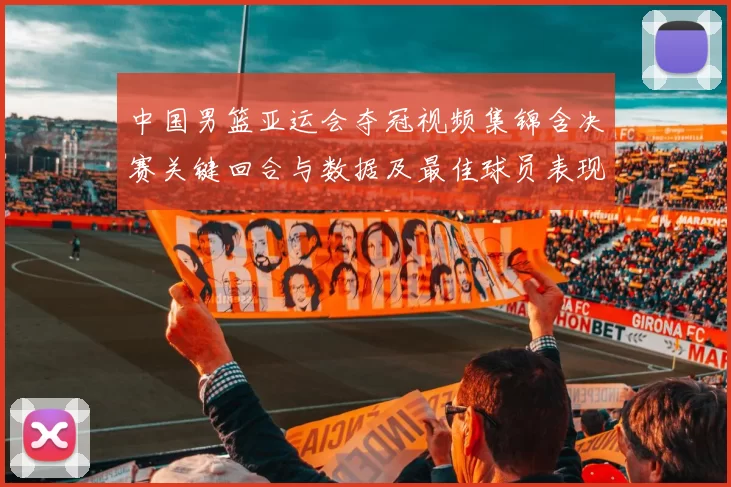 中国男篮亚运会夺冠视频集锦含决赛关键回合与数据及最佳球员表现点评