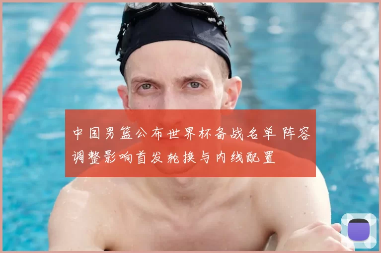 中国男篮公布世界杯备战名单 阵容调整影响首发轮换与内线配置