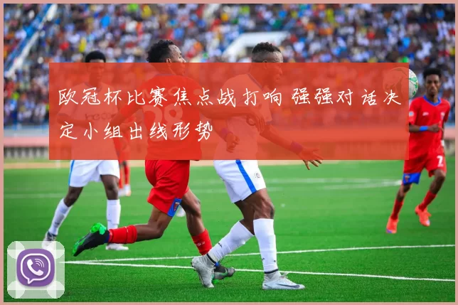 欧冠杯比赛焦点战打响 强强对话决定小组出线形势