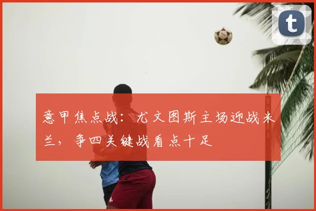 意甲焦点战：尤文图斯主场迎战米兰，争四关键战看点十足