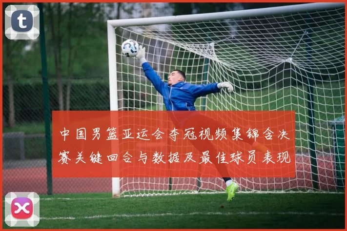 中国男篮亚运会夺冠视频集锦含决赛关键回合与数据及最佳球员表现点评