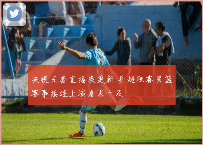 央视五套直播表更新 乒超联赛男篮赛事接连上演看点十足