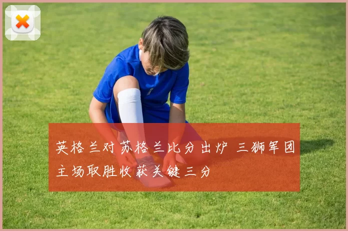 英格兰对苏格兰比分出炉 三狮军团主场取胜收获关键三分