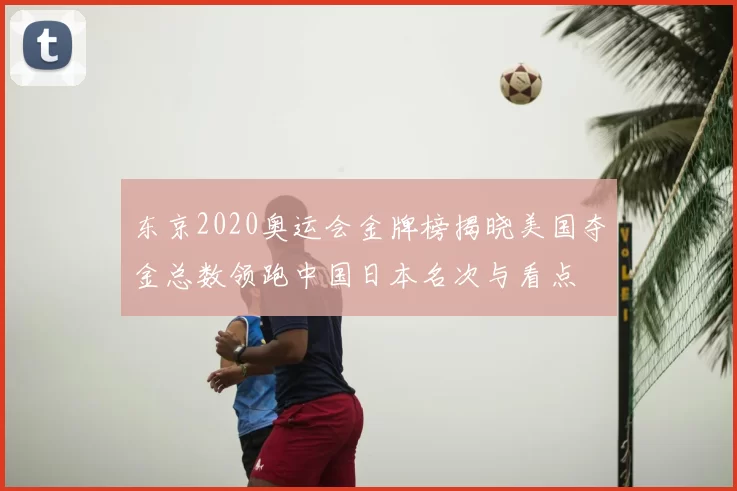 东京2020奥运会金牌榜揭晓美国夺金总数领跑中国日本名次与看点