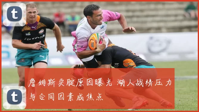 詹姆斯卖腚原因曝光 湖人战绩压力与合同因素成焦点