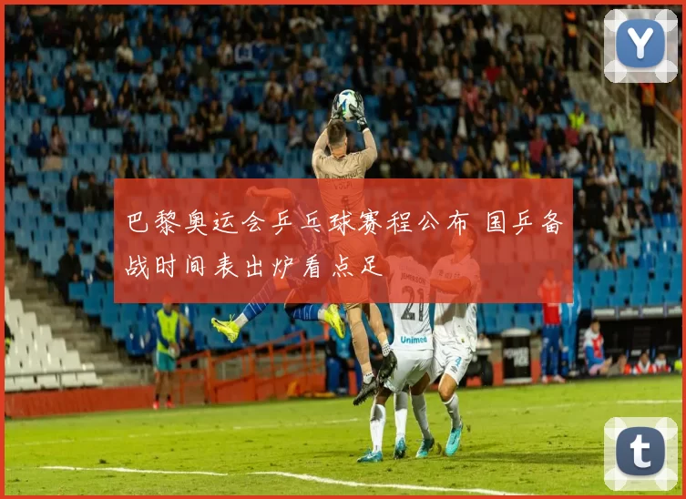 巴黎奥运会乒乓球赛程公布 国乒备战时间表出炉看点足