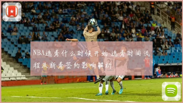 NBA选秀什么时候开始 选秀时间流程及新秀签约影响解析