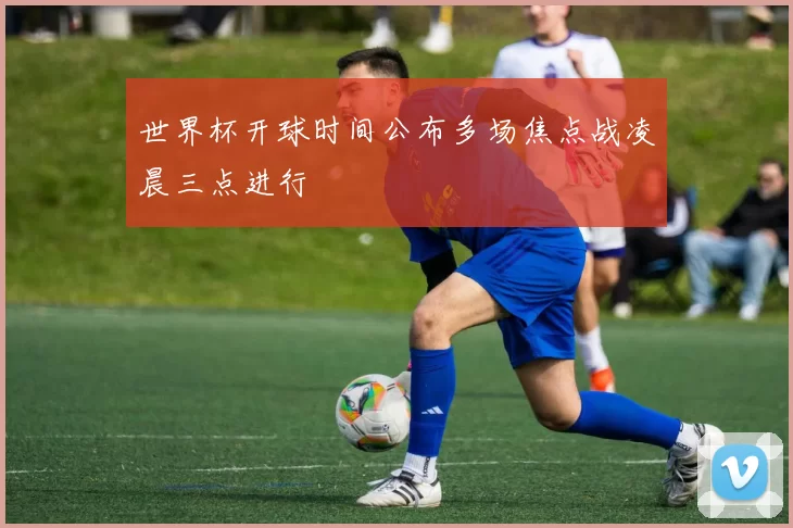 世界杯开球时间公布多场焦点战凌晨三点进行