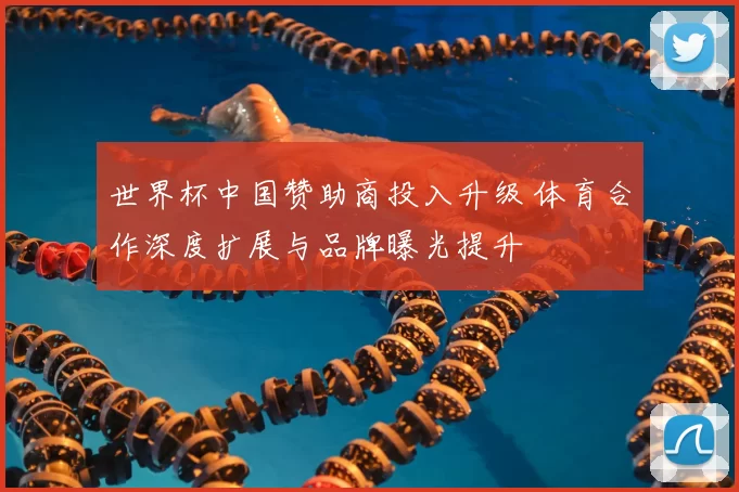 世界杯中国赞助商投入升级 体育合作深度扩展与品牌曝光提升