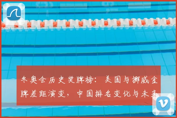 冬奥会历史奖牌榜：美国与挪威金牌差距演变，中国排名变化与未来看点