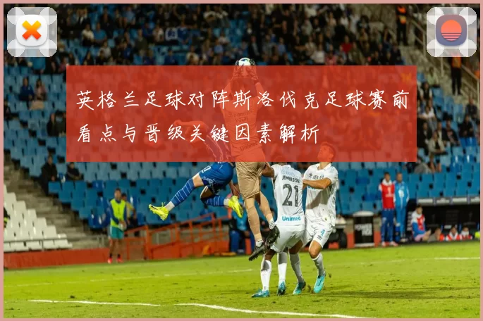 英格兰足球对阵斯洛伐克足球赛前看点与晋级关键因素解析