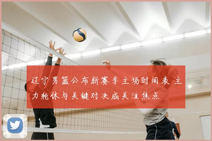 辽宁男篮公布新赛季主场时间表 主力轮休与关键对决成关注焦点