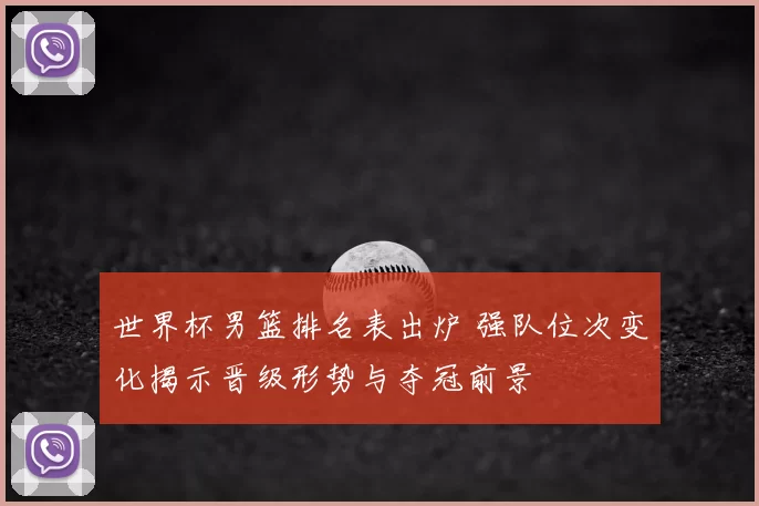 世界杯男篮排名表出炉 强队位次变化揭示晋级形势与夺冠前景